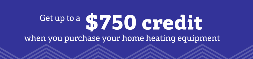 Get up to a $750 credit when you purchase your home heating equipment. Get up to a $750 credit when you purchase your home heating equipment.
